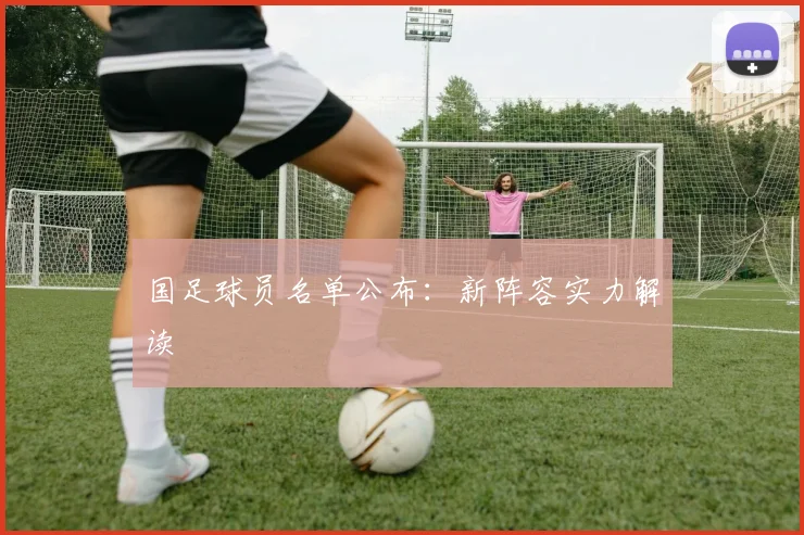 国足球员名单公布：新阵容实力解读