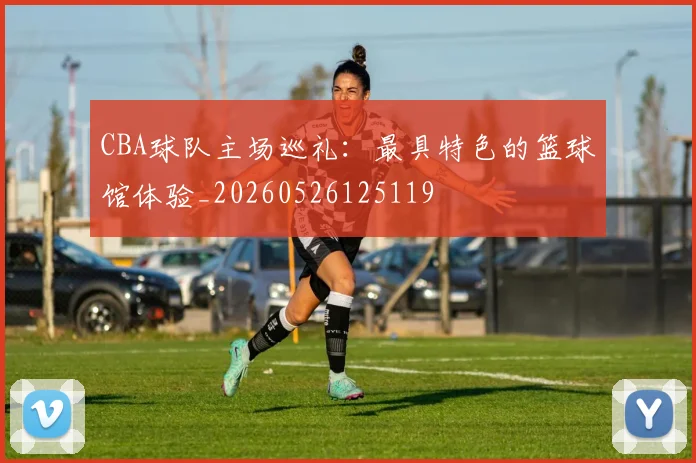 CBA球队主场巡礼：最具特色的篮球馆体验_20260526125119