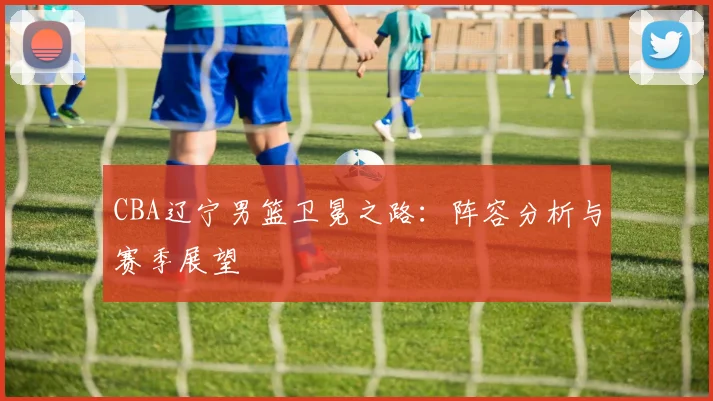 CBA辽宁男篮卫冕之路：阵容分析与赛季展望
