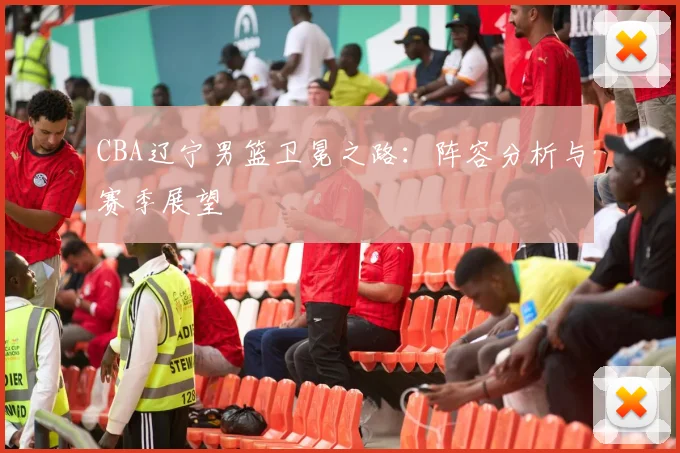 CBA辽宁男篮卫冕之路：阵容分析与赛季展望