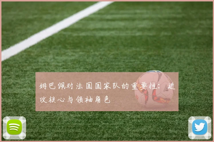 姆巴佩对法国国家队的重要性：进攻核心与领袖角色
