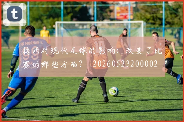 梅西对现代足球的影响：改变了比赛的哪些方面？_20260523200002