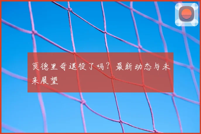 莫德里奇退役了吗？最新动态与未来展望