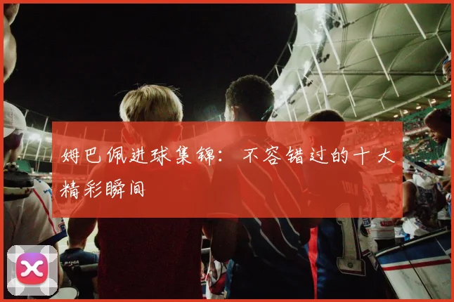姆巴佩进球集锦：不容错过的十大精彩瞬间