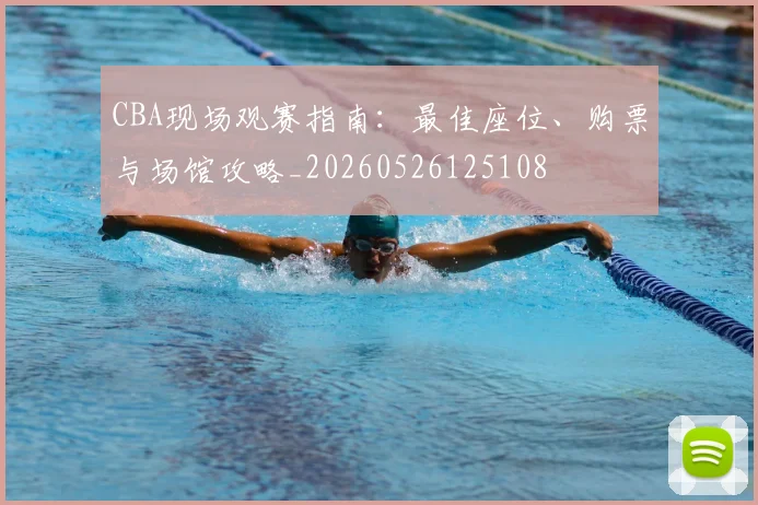 CBA现场观赛指南：最佳座位、购票与场馆攻略_20260526125108