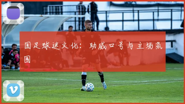 国足球迷文化：助威口号与主场氛围