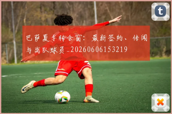巴萨夏季转会窗：最新签约、传闻与离队球员_20260606153219