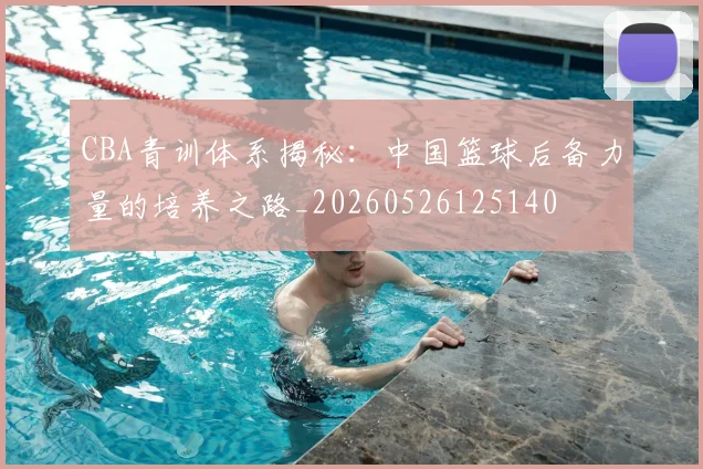 CBA青训体系揭秘：中国篮球后备力量的培养之路_20260526125140