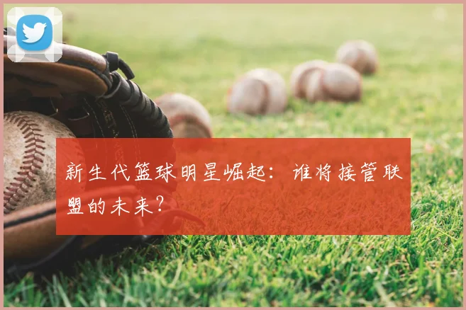 新生代篮球明星崛起：谁将接管联盟的未来？