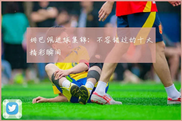 姆巴佩进球集锦：不容错过的十大精彩瞬间