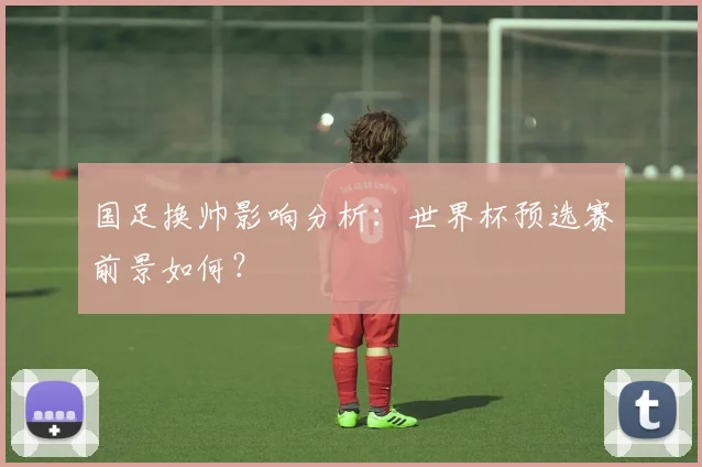 国足换帅影响分析：世界杯预选赛前景如何？