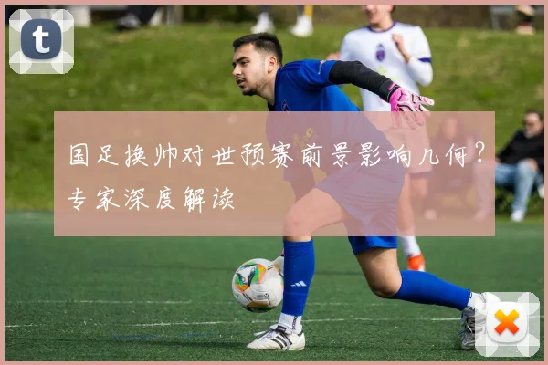国足换帅对世预赛前景影响几何？专家深度解读