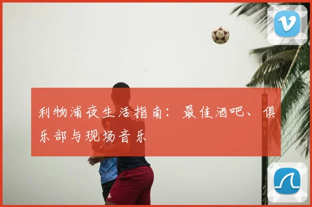 利物浦夜生活指南：最佳酒吧、俱乐部与现场音乐