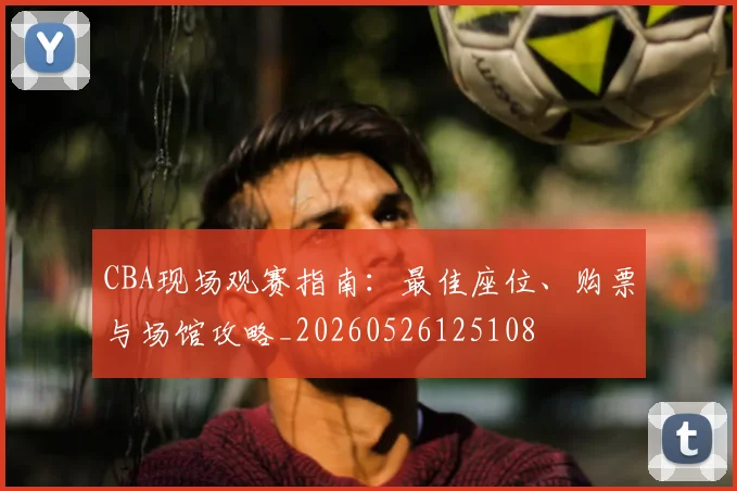 CBA现场观赛指南：最佳座位、购票与场馆攻略_20260526125108