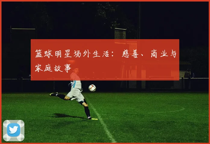 篮球明星场外生活：慈善、商业与家庭故事