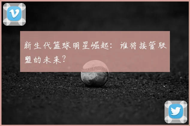 新生代篮球明星崛起：谁将接管联盟的未来？