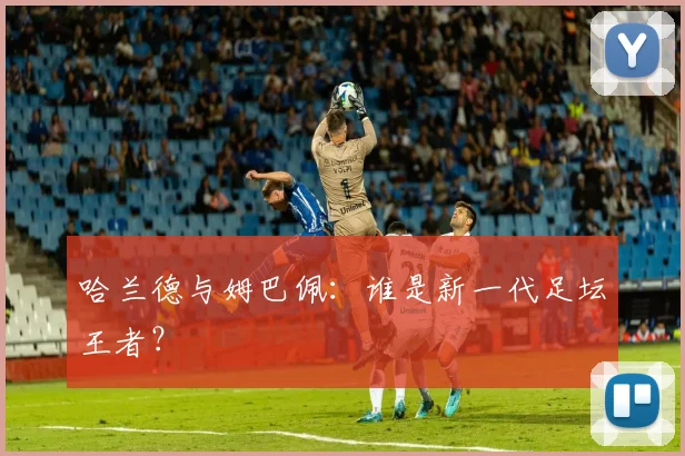 哈兰德与姆巴佩：谁是新一代足坛王者？
