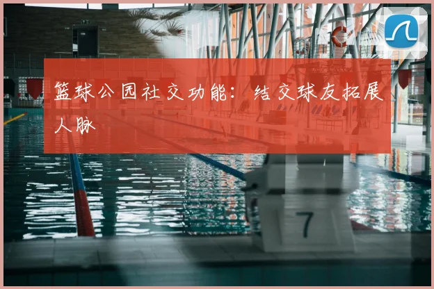 篮球公园社交功能：结交球友拓展人脉