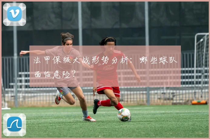 法甲保级大战形势分析：哪些球队面临危险？