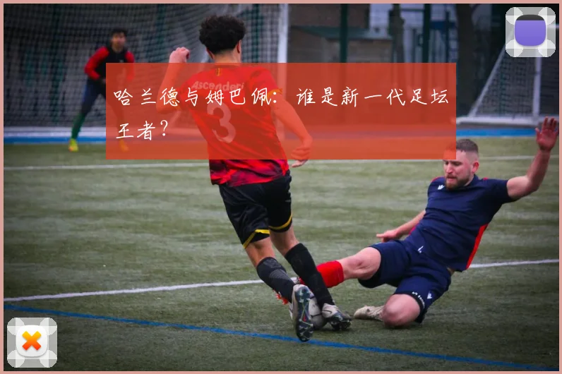 哈兰德与姆巴佩：谁是新一代足坛王者？
