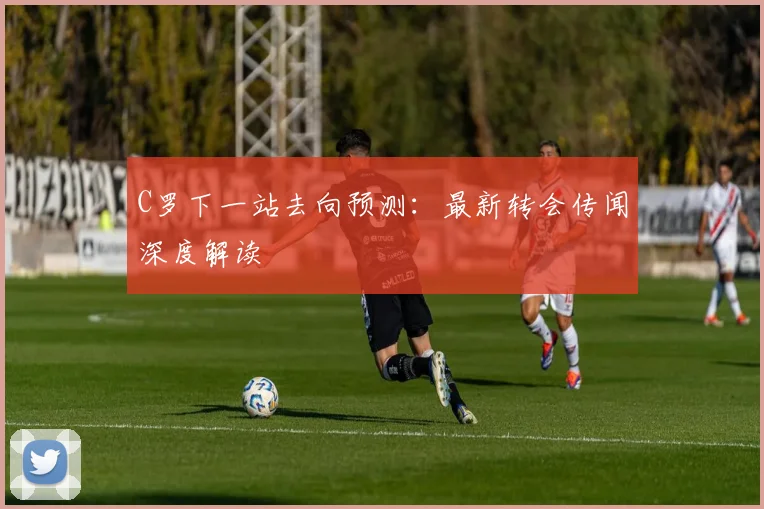 C罗下一站去向预测：最新转会传闻深度解读