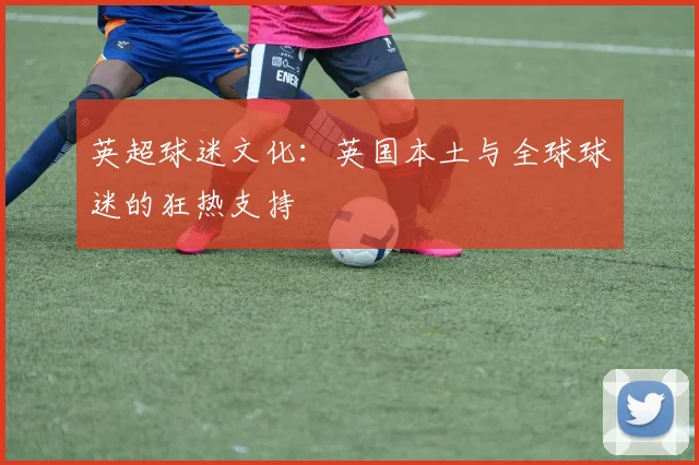 英超球迷文化：英国本土与全球球迷的狂热支持