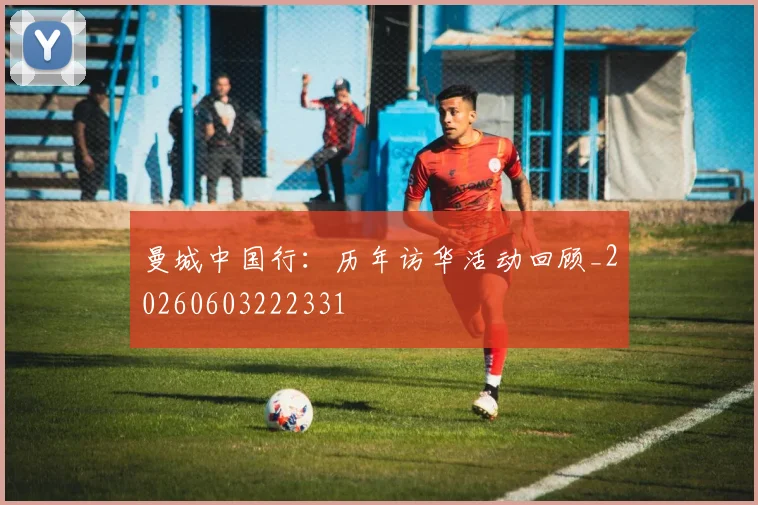 曼城中国行：历年访华活动回顾_20260603222331