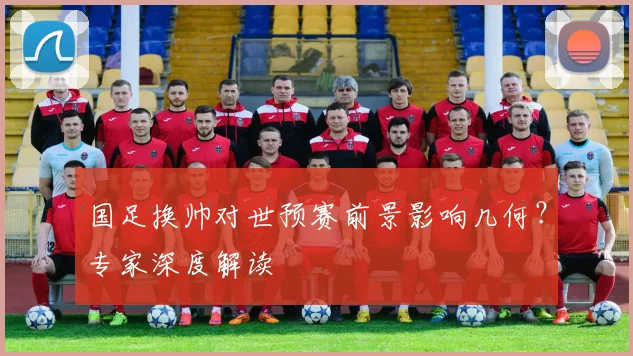 国足换帅对世预赛前景影响几何？专家深度解读