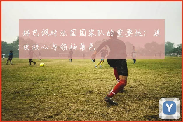 姆巴佩对法国国家队的重要性：进攻核心与领袖角色
